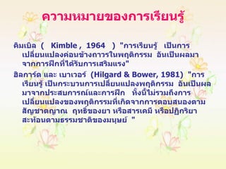 ความหมายของการเรียนรู้ คิมเบิล  (   Kimble ,  1964  )  " การเรียนรู้  เป็นการเปลี่ยนแปลงค่อนข้างถาวรในพฤติกรรม  อันเป็นผลมาจากการฝึกที่ได้รับการเสริมแรง " ฮิลการ์ด และ เบาเวอร์  ( Hilgard & Bower, 1981 )  " การเรียนรู้ เป็นกระบวนการเปลี่ยนแปลงพฤติกรรม  อันเป็นผลมาจากประสบการณ์และการฝึก  ทั้งนี้ไม่รวมถึงการเปลี่ยนแปลงของพฤติกรรมที่เกิดจากการตอบสนองตามสัญชาตญาณ  ฤทธิ์ของยา หรือสารเคมี หรือปฏิกริยาสะท้อนตามธรรมชาติของมนุษย์  " 
