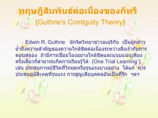 ทฤษฎีสัมพันธ์ต่อเนื่องของกัทรี    ( Guthrie's Contiguity Theory ) Edwin R.   Guthrie  นักจิตวิทยาชาวอเมริกัน  เป็นผู้กล่าวย้ำถึงความสำคัญของความใกล้ชิดต่อเนื่องระหว่างสิ่งเร้ากับการตอบสนอง  ถ้ามีการเชื่อมโยงอย่างใกล้ชิดและแนบแน่นเพียงครั้งเดียวก็สามารถเกิดการเรียนรู้ได้  ( One Trial Learning  )  เช่น ประสบการณ์ชีวิตที่วิกฤตหรือรุนแรงบางอย่าง  ได้แก่  การประสบอุบัติเหตุที่รุนแรง การสูญเสียบุคคลอันเป็นที่รัก  ฯลฯ 