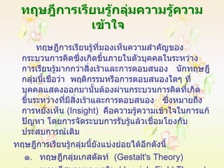 ทฤษฎีการเรียนรู้กลุ่มความรู้ความเข้าใจ   ทฤษฎีการเรียนรู้ที่มองเห็นความสำคัญของกระบวนการคิดซึ่งเกิดขึ้นภายในตัวบุคคลในระหว่างการเรียนรู้มากกว่าสิ่งเร้าและการตอบสนอง  นักทฤษฎีกลุ่มนี้เชื่อว่า  พฤติกรรมหรือการตอบสนองใดๆ ที่บุคคลแสดงออกมานั้นต้องผ่านกระบวนการคิดที่เกิดขึ้นระหว่างที่มีสิ่งเร้าและการตอบสนอง  ซึ่งหมายถึงการหยั่งเห็น  ( Insight )  คือความรู้ความเข้าใจในการแก้ปัญหา โดยการจัดระบบการรับรู้แล้วเชื่อมโยงกับประสบการณ์เดิม ทฤษฎีการเรียนรู้กลุ่มนี้ยังแบ่งย่อยได้อีกดังนี้ ๑ .  ทฤษฎีกลุ่มเกสตัลท์  ( Gestalt's Theory ) ๒ .  ทฤษฎีสนามของเลวิน  (  Lewin's Field Theory ) 