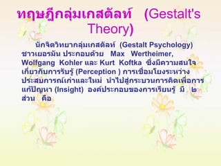 ทฤษฎีกลุ่มเกสตัลท์  ( Gestalt's  Theory ) นักจิตวิทยากลุ่มเกสตัลท์  ( Gestalt Psychology )  ชาวเยอรมัน ประกอบด้วย  Max  Wertheimer,  Wolfgang  Kohler  และ  Kurt  Koftka  ซึ่งมีความสนใจเกี่ยวกับการรับรู้  ( Perception  )  การเชื่อมโยงระหว่างประสบการณ์เก่าและใหม่  นำไปสู่กระบวนการคิดเพื่อการแก้ปัญหา  ( Insight )  องค์ประกอบของการเรียนรู้  มี  ๒  ส่วน  คือ 