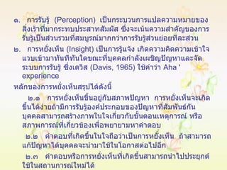 ๑ .  การรับรู้  ( Perception )  เป็นกระบวนการแปลความหมายของสิ่งเร้าที่มากระทบประสาทสัมผัส ซึ่งจะเน้นความสำคัญของการรับรู้เป็นส่วนรวมที่สมบูรณ์มากกว่าการรับรู้ส่วนย่อยทีละส่วน ๒ .  การหยั่งเห็น  ( Insight )  เป็นการรู้แจ้ง เกิดความคิดความเข้าใจแวบเข้ามาทันทีทันใดขณะที่บุคคลกำลังเผชิญปัญหาและจัดระบบการรับรู้ ซึ่งเดวิส  ( Davis, 1965 )  ใช้คำว่า  Aha '   experience   หลักของการหยั่งเห็นสรุปได้ดังนี้ ๒ . ๑  การหยั่งเห็นขึ้นอยู่กับสภาพปัญหา  การหยั่งเห็นจะเกิดขึ้นได้ง่ายถ้ามีการรับรู้องค์ประกอบของปัญหาที่สัมพันธ์กัน บุคคลสามารถสร้างภาพในใจเกี่ยวกับขั้นตอนเหตุการณ์ หรือสภาพการณ์ที่เกี่ยวข้องเพื่อพยายามหาคำตอบ ๒ . ๒  คำตอบที่เกิดขึ้นในใจถือว่าเป็นการหยั่งเห็น  ถ้าสามารถแก้ปัญหาได้บุคคลจะนำมาใช้ในโอกาสต่อไปอีก ๒ . ๓  คำตอบหรือการหยั่งเห็นที่เกิดขึ้นสามารถนำไปประยุกต์ ใช้ในสถานการณ์ใหม่ได้ 