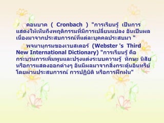 คอนบาค  (  Cronbach  )  " การเรียนรู้  เป็นการแสดงให้เห็นถึงพฤติกรรมที่มีการเปลี่ยนแปลง อันเป็นผลเนื่องมาจากประสบการณ์ที่แต่ละบุคคลประสบมา  " พจนานุกรมของเวบสเตอร์  ( Webster 's  Third  New International Dictionary ) " การเรียนรู้ คือ  กระบวนการเพิ่มพูนและปรุงแต่งระบบความรู้  ทักษะ นิสัย หรือการแสดงออกต่างๆ อันมีผลมาจากสิ่งกระตุ้นอินทรีย์โดยผ่านประสบการณ์ การปฏิบัติ หรือการฝึกฝน " 