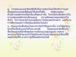 ๒ .  การสอนแบบสาธิตปฏิบัติเป็นการสอนโดยใช้หลักการและขั้นตอนของทฤษฎีปัญญาสังคมทั้งสิ้น  ครูต้องแสดงตัวอย่างพฤติกรรมที่ถูกต้องที่สุดเท่านั้น  จึงจะมีประสิทธิภาพในการแสดงพฤติกรรมเลียนแบบ  ความผิดพลาดของครูแม้ไม่ตั้งใจ  ไม่ว่าครูจะพร่ำบอกผู้เรียนว่าไม่ต้องสนใจจดจำ  แต่ก็ผ่านการสังเกตและการรับรู้ของผู้เรียนไปแล้ว ๓ .  ตัวแบบในชั้นเรียนไม่ควรจำกัดไว้ที่ครูเท่านั้น ควรใช้ผู้เรียนด้วยกันเป็นตัวแบบได้ในบางกรณี  โดยธรรมชาติเพื่อนในชั้นเรียนย่อมมีอิทธิพลต่อการเลียนแบบสูงอยู่แล้ว ครูควรพยายามใช้ทักษะจูงใจให้ผู้เรียนสนใจและเลียนแบบเพื่อนที่มีพฤติกรรมที่ดี มากกว่าผู้ที่มีพฤติกรรมไม่ดี 