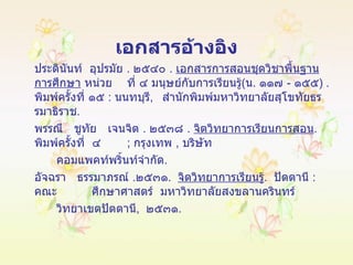 เอกสารอ้างอิง ประดินันท์  อุปรมัย  .  ๒๕๔๐  .  เอกสารการสอนชุดวิชาพื้นฐานการศึกษา  หน่วย ที่ ๔ มนุษย์กับการเรียนรู้ ( น .  ๑๑๗  -  ๑๕๕ ) .  พิมพ์ครั้งที่ ๑๕  :   นนทบุรี ,  สำนักพิมพ์มหาวิทยาลัยสุโขทัยธรรมาธิราช . พรรณี  ชูทัย  เจนจิต  .  ๒๕๓๘  .  จิตวิทยาการเรียนการสอน .  พิมพ์ครั้งที่  ๔  ;   กรุงเทพ  ,  บริษัท คอมแพคท์พริ้นท์จำกัด . อัจฉรา  ธรรมาภรณ์  . ๒๕๓๑ .  จิตวิทยาการเรียนรู้ .  ปัตตานี  :   คณะ ศึกษาศาสตร์  มหาวิทยาลัยสงขลานครินทร์  วิทยาเขตปัตตานี ,  ๒๕๓๑ .  