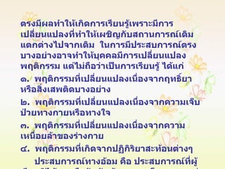 ตรงมีผลทำให้เกิดการเรียนรู้เพราะมีการเปลี่ยนแปลงที่ทำให้เผชิญกับสถานการณ์เดิมแตกต่างไปจากเดิม  ในการมีประสบการณ์ตรงบางอย่างอาจทำให้บุคคลมีการเปลี่ยนแปลงพฤติกรรม แต่ไม่ถือว่าเป็นการเรียนรู้ ได้แก่ ๑ .  พฤติกรรมที่เปลี่ยนแปลงเนื่องจากฤทธิ์ยา หรือสิ่งเสพติดบางอย่าง ๒ .  พฤติกรรมที่เปลี่ยนแปลงเนื่องจากความเจ็บป่วยทางกายหรือทางใจ ๓ .  พฤติกรรมที่เปลี่ยนแปลงเนื่องจากความเหนื่อยล้าของร่างกาย ๔ .  พฤติกรรมที่เกิดจากปฏิกิริยาสะท้อนต่างๆ ประสบการณ์ทางอ้อม คือ ประสบการณ์ที่ผู้เรียนมิได้พบหรือสัมผัสด้วยตนเองโดยตรง  แต่อาจได้รับประสบการณ์ทางอ้อมจาก  การอบรมสั่งสอนหรือการบอกเล่า การอ่านหนังสือต่างๆ และการรับรู้จากสื่อมวลชนต่างๆ  