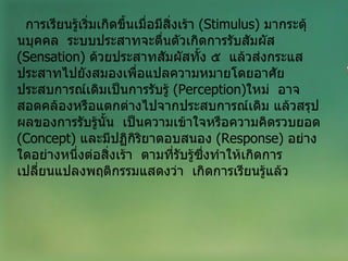 การเรียนรู้เริ่มเกิดขึ้นเมื่อมีสิ่งเร้า  ( Stimulus )  มากระตุ้นบุคคล  ระบบประสาทจะตื่นตัวเกิดการรับสัมผัส  ( Sensation )  ด้วยประสาทสัมผัสทั้ง ๕  แล้วส่งกระแสประสาทไปยังสมองเพื่อแปลความหมายโดยอาศัยประสบการณ์เดิมเป็นการรับรู้  ( Perception ) ใหม่  อาจสอดคล้องหรือแตกต่างไปจากประสบการณ์เดิม แล้วสรุปผลของการรับรู้นั้น  เป็นความเข้าใจหรือความคิดรวบยอด  ( Concept )  และมีปฏิกิริยาตอบสนอง  ( Response )  อย่างใดอย่างหนึ่งต่อสิ่งเร้า  ตามที่รับรู้ซึ่งทำให้เกิดการเปลี่ยนแปลงพฤติกรรมแสดงว่า  เกิดการเรียนรู้แล้ว 