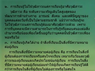 ๒ .  การเรียนรู้ไม่ใช่วุฒิภาวะแต่การเรียนรู้อาศัยวุฒิภาวะ  วุฒิภาวะ คือ ระดับความเจริญเติบโตสูงสุดของพัฒนาการด้านร่างกาย  อารมณ์  สังคม  และสติปัญญาของบุคคลแต่ละวัยที่เป็นไปตามธรรมชาติ  แม้ว่าการเรียนรู้จะไม่ใช่วุฒิภาวะแต่การเรียนรู้ต้องอาศัยวุฒิภาวะด้วย  เพราะการที่บุคคลจะมีความสามารถในการรับรู้หรือตอบสนองต่อสิ่งเร้ามากหรือน้อยเพียงใดขึ้นอยู่กับว่าบุคคลนั้นมีวุฒิภาวะเพียงพอหรือไม่ ๓ .  การเรียนรู้เกิดได้ง่าย ถ้าสิ่งที่เรียนเป็นสิ่งที่มีความหมายต่อผู้เรียน การเรียนสิ่งที่มีความหมายต่อผู้เรียน คือ การเรียนในสิ่งที่ผู้เรียนต้องการจะเรียนหรือสนใจจะเรียน เหมาะกับวัยและวุฒิภาวะของผู้เรียนและเกิดประโยชน์แก่ผู้เรียน  การเรียนในสิ่งที่มีความหมายต่อผู้เรียนย่อมทำให้ผู้เรียนเกิดการเรียนรู้ได้ดีกว่าการเรียนในสิ่งที่ผู้เรียนไม่ต้องการหรือไม่สนใจ 