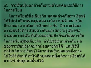 ๔ .  การเรียนรู้แตกต่างกันตามตัวบุคคลและวิธีการในการเรียน  ในการเรียนรู้สิ่งเดียวกัน บุคคลต่างกันอาจเรียนรู้ได้ไม่เท่ากันเพราะบุคคลอาจมีความพร้อมต่างกัน  มีความสามารถในการเรียนต่างกัน  มีอารมณ์และความสนใจที่จะเรียนต่างกันและมีความรู้เดิมหรือประสบการณ์เดิมที่เกี่ยวข้องกับสิ่งที่จะเรียนต่างกัน  ในการเรียนรู้สิ่งเดียวกัน  ถ้าใช้วิธีเรียนต่างกัน ผลของการเรียนรู้อาจมากน้อยต่างกันได้  และวิธีที่ทำให้เกิดการเรียนรู้ได้มากสำหรับบุคคลหนึ่งอาจไม่ใช่วิธีเรียนที่ทำให้อีกบุคคลหนึ่งเกิดการเรียนรู้ได้มากเท่ากับบุคคลนั้นก็ได้ 