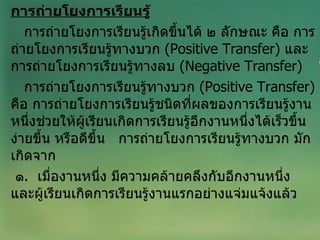 การถ่ายโยงการเรียนรู้ การถ่ายโยงการเรียนรู้เกิดขึ้นได้ ๒ ลักษณะ คือ การถ่ายโยงการเรียนรู้ทางบวก  ( Positive Transfer )  และการถ่ายโยงการเรียนรู้ทางลบ  ( Negative Transfer )  การถ่ายโยงการเรียนรู้ทางบวก  ( Positive Transfer )  คือ การถ่ายโยงการเรียนรู้ชนิดที่ผลของการเรียนรู้งานหนึ่งช่วยให้ผู้เรียนเกิดการเรียนรู้อีกงานหนึ่งได้เร็วขึ้น ง่ายขึ้น หรือดีขึ้น  การถ่ายโยงการเรียนรู้ทางบวก มักเกิดจาก ๑ .  เมื่องานหนึ่ง มีความคล้ายคลึงกับอีกงานหนึ่ง  และผู้เรียนเกิดการเรียนรู้งานแรกอย่างแจ่มแจ้งแล้ว 