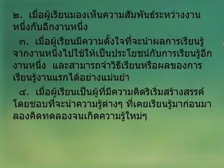 ๒ .  เมื่อผู้เรียนมองเห็นความสัมพันธ์ระหว่างงานหนึ่งกับอีกงานหนึ่ง ๓ .  เมื่อผู้เรียนมีความตั้งใจที่จะนำผลการเรียนรู้จากงานหนึ่งไปใช้ให้เป็นประโยชน์กับการเรียนรู้อีกงานหนึ่ง  และสามารถจำวิธีเรียนหรือผลของการเรียนรู้งานแรกได้อย่างแม่นยำ ๔ .  เมื่อผู้เรียนเป็นผู้ที่มีความคิดริเริ่มสร้างสรรค์  โดยชอบที่จะนำความรู้ต่างๆ ที่เคยเรียนรู้มาก่อนมาลองคิดทดลองจนเกิดความรู้ใหม่ๆ  