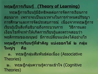 ทฤษฎีการเรียนรู้  ( Theory of Learning ) ทฤษฎีการเรียนรู้มีอิทธิพลต่อการจัดการเรียนการสอนมาก  เพราะจะเป็นแนวทางในการกำหนดปรัชญาการศึกษาและการจัดประสบการณ์  เนื่องจากทฤษฎีการเรียนรู้เป็นสิ่งที่อธิบายถึงกระบวนการ  วิธีการและเงื่อนไขที่จะทำให้เกิดการเรียนรู้และตรวจสอบว่าพฤติกรรมของมนุษย์  มีการเปลี่ยนแปลงได้อย่างไร ทฤษฎีการเรียนรู้ที่สำคัญ  แบ่งออกได้  ๒  กลุ่มใหญ่ๆ  คือ ๑ .  ทฤษฎีกลุ่มสัมพันธ์ต่อเนื่อง  ( Associative Theories) ๒ .  ทฤษฎีกลุ่มความรู้ความเข้าใจ  ( Cognitive Theories ) 
