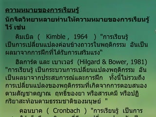 ความหมายของการเรียนรู้ นักจิตวิทยาหลายท่านให้ความหมายของการเรียนรู้ไว้ เช่น คิมเบิล  (   Kimble ,  1964  )  " การเรียนรู้  เป็นการเปลี่ยนแปลงค่อนข้างถาวรในพฤติกรรม  อันเป็นผลมาจากการฝึกที่ได้รับการเสริมแรง“ ฮิลการ์ด และ เบาเวอร์  ( Hilgard & Bower, 1981 )  " การเรียนรู้ เป็นกระบวนการเปลี่ยนแปลงพฤติกรรม  อันเป็นผลมาจากประสบการณ์และการฝึก  ทั้งนี้ไม่รวมถึงการเปลี่ยนแปลงของพฤติกรรมที่เกิดจากการตอบสนองตามสัญชาตญาณ  ฤทธิ์ของยา หรือสารเคมี หรือปฏิกริยาสะท้อนตามธรรมชาติของมนุษย์  " คอนบาค  (  Cronbach  )  " การเรียนรู้  เป็นการแสดงให้เห็นถึงพฤติกรรมที่มีการเปลี่ยนแปลง อันเป็นผลเนื่องมาจากประสบการณ์ที่แต่ละบุคคลประสบมา  