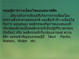 ทฤษฎีการวางเงื่อนไขแบบคลาสสิค อธิบายถึงการเรียนรู้ที่เกิดจากการเชื่อมโยงระหว่างสิ่งเร้าตามธรรมชาติ และสิ่งเร้าที่วางเงื่อนไขกับการ ตอบสนอง พฤติกรรมหรือการตอบสนองที่เกี่ยวข้องมักจะเป็นพฤติกรรมที่เป็นปฏิกิริยาสะท้อน  ( Reflex )  หรือ พฤติกรรมที่เกี่ยวข้องอารมณ์ ความรู้สึก บุคคลสำคัญของทฤษฎีนี้  ได้แก่  Pavlov,  Watson,  Wolpe  etc. 
