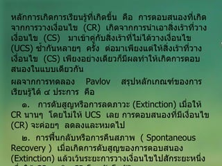 หลักการเกิดการเรียนรู้ที่เกิดขึ้น  คือ  การตอบสนองที่เกิดจากการวางเงื่อนไข  ( CR )  เกิดจากการนำเอาสิ่งเร้าที่วางเงื่อนไข  ( CS )  มาเข้าคู่กับสิ่งเร้าที่ไม่ได้วางเงื่อนไข  ( UCS )  ซ้ำกันหลายๆ  ครั้ง  ต่อมาเพียงแต่ให้สิ่งเร้าที่วางเงื่อนไข  ( CS )  เพียงอย่างเดียวก็มีผลทำให้เกิดการตอบสนองในแบบเดียวกัน ผลจากการทดลอง   Pavlov   สรุปหลักเกณฑ์ของการเรียนรู้ได้ ๔ ประการ  คือ ๑ .  การดับสูญหรือการลดภาวะ  ( Extinction )  เมื่อให้  CR   นานๆ  โดยไม่ให้  UCS  เลย การตอบสนองที่มีเงื่อนไข  ( CR )  จะค่อยๆ  ลดลงและหมดไป ๒ .  การฟื้นกลับหรือการคืนสภาพ  (  Spontaneous   Recovery  )  เมื่อเกิดการดับสูญของการตอบสนอง  ( Extinction )  แล้วเว้นระยะการวางเงื่อนไขไปสักระยะหนึ่ง  เมื่อให้  CS   จะเกิด  CR   โดยอัตโนมัติ 