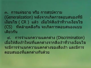 ๓ .  การแผ่ขยาย หรือ การสรุปความ  ( Generalization )  หลังจากเกิดการตอบสนองที่มีเงื่อนไข  (  CR  )  แล้ว   เมื่อให้สิ่งเร้าที่วางเงื่อนไข  ( CS )  ที่คล้ายคลึงกัน จะเกิดการตอบสนองแบบเดียวกัน ๔ .  การจำแนกความแตกต่าง  ( Discrimination )  เมื่อให้สิ่งเร้าใหม่ที่แตกต่างจากสิ่งเร้าที่วางเงื่อนไข จะมีการจำแนกความแตกต่างของสิ่งเร้า และมีการตอบสนองที่แตกต่างกันด้วย 