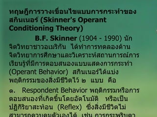 ทฤษฎีการวางเขื่อนไขแบบการกระทำของสกินเนอร์  ( Skinner's Operant   Conditioning Theory ) B.F. Skinner  (1904 - 1990)  นักจิตวิทยาชาวอเมริกัน  ได้ทำการทดลองด้านจิตวิทยาการศึกษาและวิเคราะห์สถานการณ์การเรียนรู้ที่มีการตอบสนองแบบแสดงการกระทำ  ( Operant Behavior )  สกินเนอร์ได้แบ่ง  พฤติกรรมของสิ่งมีชีวิตไว้ ๒  แบบ  คือ ๑ .   Respondent Behavior   พฤติกรรมหรือการตอบสนองที่เกิดขึ้นโดยอัตโนมัติ  หรือเป็นปฏิกิริยาสะท้อน   ( Reflex )   ซึ่งสิ่งมีชีวิตไม่สามารถควบคุมตัวเองได้  เช่น การกระพริบตา น้ำลายไหล หรือการเกิดอารมณ์   ความรู้สึกต่างๆ 