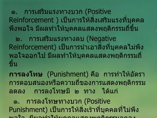 ๑ .  การเสริมแรงทางบวก  ( Positive   Reinforcement  )  เป็นการให้สิ่งเสริมแรงที่บุคคลพึงพอใจ มีผลทำให้บุคคลแสดงพฤติกรรมถี่ขึ้น ๒ .  การเสริมแรงทางลบ  ( Negative Reinforcement )  เป็นการนำเอาสิ่งที่บุคคลไม่พึงพอใจออกไป มีผลทำให้บุคคลแสดงพฤติกรรมถี่ขึ้น การลงโทษ   ( Punishment )  คือ  การทำให้อัตราการตอบสนองหรือความถี่ของการแสดงพฤติกรรมลดลง  การลงโทษมี  ๒  ทาง   ได้แก่ ๑ .  การลงโทษทางบวก  ( Positive Punishment )  เป็นการให้สิ่งเร้าที่บุคคลที่ไม่พึงพอใจ  มีผลทำให้บุคคลแสดงพฤติกรรมลดลง 