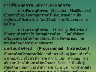 การปรับพฤติกรรมและการแต่งพฤติกรรม การปรับพฤติกรรม   ( Behavior  Modification )  เป็นการปรับเปลี่ยนพฤติกรรมที่ไม่พึงประสงค์ มาเป็นพฤติกรรมที่พึงประสงค์  โดยใช้หลักการเสริมแรงและการลงโทษ การแต่งพฤติกรรม   ( Shaping  Behavior  )  เป็นการเสริมสร้างให้เกิดพฤติกรรมใหม่  โดยใช้วิธีการเสริมแรงกระตุ้นให้เกิดพฤติกรรมทีละเล็กทีละน้อย  จนกระทั่งเกิดพฤติกรรมตามต้องการ บทเรียนสำเร็จรูป  ( Programmed  Instruction ) เป็นบทเรียนโปรแกรมที่นักการศึกษา หรือครูผู้สอนสร้างขึ้น ประกอบด้วย เนื้อหา กิจกรรม คำถามและ  คำเฉลย  การสร้างบทเรียนโปรแกรมใช้หลักของ  Skinner  คือเมื่อผู้เรียนศึกษาเนื้อหาและทำกิจกรรม จบ ๑ บท  จะมีคำถามยั่วยุให้ทดสอบความรู้ความสามารถ  แล้วมีคำเฉลยเป็นแรงเสริมให้อยากเรียนบทต่อๆ ไปอีก 