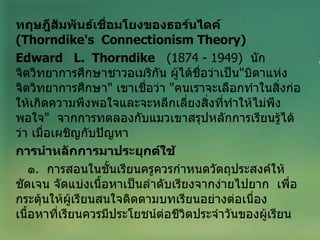 ทฤษฎีสัมพันธ์เชื่อมโยงของธอร์นไดค์  ( Thorndike's  Connectionism Theory ) Edward  L.  Thorndike   (1874 - 1949)  นักจิตวิทยาการศึกษาชาวอเมริกัน ผู้ได้ชื่อว่าเป็น " บิดาแห่งจิตวิทยาการศึกษา "  เขาเชื่อว่า  " คนเราจะเลือกทำในสิ่งก่อให้เกิดความพึงพอใจและจะหลีกเลี่ยงสิ่งที่ทำให้ไม่พึงพอใจ "  จากการทดลองกับแมวเขาสรุปหลักการเรียนรู้ได้ว่า เมื่อเผชิญกับปัญหา การนำหลักการมาประยุกต์ใช้ ๑ .  การสอนในชั้นเรียนครูควรกำหนดวัตถุประสงค์ให้ชัดเจน จัดแบ่งเนื้อหาเป็นลำดับเรียงจากง่ายไปยาก  เพื่อกระตุ้นให้ผู้เรียนสนใจติดตามบทเรียนอย่างต่อเนื่อง  เนื้อหาที่เรียนควรมีประโยชน์ต่อชีวิตประจำวันของผู้เรียน 