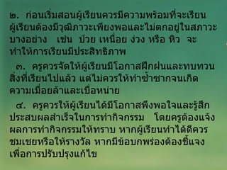 ๒ .  ก่อนเริ่มสอนผู้เรียนควรมีความพร้อมที่จะเรียน  ผู้เรียนต้องมีวุฒิภาวะเพียงพอและไม่ตกอยู่ในสภาวะบางอย่าง  เช่น  ป่วย เหนื่อย ง่วง หรือ หิว  จะทำให้การเรียนมีประสิทธิภาพ ๓ .  ครูควรจัดให้ผู้เรียนมีโอกาสฝึกฝนและทบทวนสิ่งที่เรียนไปแล้ว แต่ไม่ควรให้ทำซ้ำซากจนเกิดความเมื่อยล้าและเบื่อหน่าย ๔ .  ครูควรให้ผู้เรียนได้มีโอกาสพึงพอใจและรู้สึกประสบผลสำเร็จในการทำกิจกรรม  โดยครูต้องแจ้งผลการทำกิจกรรมให้ทราบ หากผู้เรียนทำได้ดีควรชมเชยหรือให้รางวัล หากมีข้อบกพร่องต้องชี้แจงเพื่อการปรับปรุงแก้ไข 