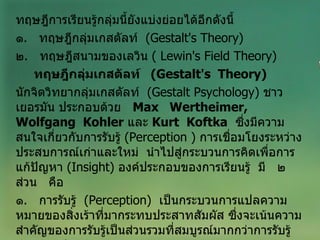ทฤษฎีการเรียนรู้กลุ่มนี้ยังแบ่งย่อยได้อีกดังนี้ ๑ .  ทฤษฎีกลุ่มเกสตัลท์  ( Gestalt's Theory ) ๒ .  ทฤษฎีสนามของเลวิน  (  Lewin's Field Theory ) ทฤษฎีกลุ่มเกสตัลท์  ( Gestalt's  Theory ) นักจิตวิทยากลุ่มเกสตัลท์  ( Gestalt Psychology )  ชาวเยอรมัน ประกอบด้วย  Max  Wertheimer,  Wolfgang  Kohler   และ  Kurt  Koftka   ซึ่งมีความสนใจเกี่ยวกับการรับรู้  ( Perception  )  การเชื่อมโยงระหว่างประสบการณ์เก่าและใหม่  นำไปสู่กระบวนการคิดเพื่อการแก้ปัญหา  ( Insight )  องค์ประกอบของการเรียนรู้  มี  ๒  ส่วน  คือ ๑ .  การรับรู้  ( Perception )  เป็นกระบวนการแปลความหมายของสิ่งเร้าที่มากระทบประสาทสัมผัส ซึ่งจะเน้นความสำคัญของการรับรู้เป็นส่วนรวมที่สมบูรณ์มากกว่าการรับรู้ส่วนย่อยทีละส่วน 