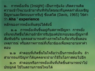 ๒ .  การหยั่งเห็น  ( Insight )  เป็นการรู้แจ้ง เกิดความคิดความเข้าใจแวบเข้ามาทันทีทันใดขณะที่บุคคลกำลังเผชิญปัญหาและจัดระบบการรับรู้ ซึ่งเดวิส  ( Davis, 1965 )  ใช้คำว่า  Aha '   experience   หลักของการหยั่งเห็นสรุปได้ดังนี้ ๒ . ๑  การหยั่งเห็นขึ้นอยู่กับสภาพปัญหา  การหยั่งเห็นจะเกิดขึ้นได้ง่ายถ้ามีการรับรู้องค์ประกอบของปัญหาที่สัมพันธ์กัน บุคคลสามารถสร้างภาพในใจเกี่ยวกับขั้นตอนเหตุการณ์ หรือสภาพการณ์ที่เกี่ยวข้องเพื่อพยายามหาคำตอบ ๒ . ๒  คำตอบที่เกิดขึ้นในใจถือว่าเป็นการหยั่งเห็น  ถ้าสามารถแก้ปัญหาได้บุคคลจะนำมาใช้ในโอกาสต่อไปอีก ๒ . ๓  คำตอบหรือการหยั่งเห็นที่เกิดขึ้นสามารถนำไปประยุกต์ ใช้ในสถานการณ์ใหม่ได้ 