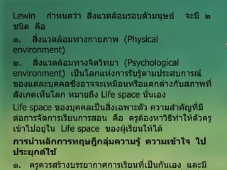 Lewin  กำหนดว่า  สิ่งแวดล้อมรอบตัวมนุษย์  จะมี  ๒  ชนิด  คือ ๑ .  สิ่งแวดล้อมทางกายภาพ  ( Physical  environment ) ๒ .  สิ่งแวดล้อมทางจิตวิทยา  ( Psychological environment )  เป็นโลกแห่งการรับรู้ตามประสบการณ์ของแต่ละบุคคลซึ่งอาจจะเหมือนหรือแตกต่างกับสภาพที่สังเกตเห็นโลก หมายถึง  Life space  นั่นเอง Life space   ของบุคคลเป็นสิ่งเฉพาะตัว ความสำคัญที่มีต่อการจัดการเรียนการสอน  คือ  ครูต้องหาวิธีทำให้ตัวครูเข้าไปอยู่ใน  Life space  ของผู้เรียนให้ได้ การนำหลักการทฤษฎีกลุ่มความรู้  ความเข้าใจ  ไปประยุกต์ใช้ ๑ .  ครูควรสร้างบรรยากาศการเรียนที่เป็นกันเอง  และมีอิสระที่จะให้ผู้เรียนแสดงความคิดเห็นอย่างเต็มที่ทั้งที่ถูกและผิด  เพื่อให้ผู้เรียนมองเห็นความสัมพันธ์ของข้อมูล และเกิดการหยั่งเห็น 