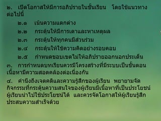๒ .  เปิดโอกาสให้มีการอภิปรายในชั้นเรียน  โดยใช้แนวทางต่อไปนี้ ๒ . ๑  เน้นความแตกต่าง ๒ . ๒  กระตุ้นให้มีการเดาและหาเหตุผล ๒ . ๓  กระตุ้นให้ทุกคนมีส่วนร่วม ๒ . ๔  กระตุ้นให้ใช้ความคิดอย่างรอบคอบ ๒ . ๕  กำหนดขอบเขตไม่ให้อภิปรายออกนอกประเด็น ๓ .  การกำหนดบทเรียนควรมีโครงสร้างที่มีระบบเป็นขั้นตอน  เนื้อหามีความสอดคล้องต่อเนื่องกัน ๔ .  คำนึงถึงเจตคติและความรู้สึกของผู้เรียน  พยายามจัดกิจกรรมที่กระตุ้นความสนใจของผู้เรียนมีเนื้อหาที่เป็นประโยชน์  ผู้เรียนนำไปใช้ประโยชน์ได้  และควรจัดโอกาสให้ผู้เรียนรู้สึกประสบความสำเร็จด้วย 