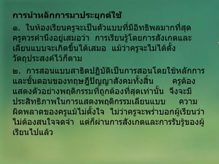 การนำหลักการมาประยุกต์ใช้ ๑ .  ในห้องเรียนครูจะเป็นตัวแบบที่มีอิทธิพลมากที่สุด  ครูควรคำนึงอยู่เสมอว่า  การเรียนรู้โดยการสังเกตและเลียนแบบจะเกิดขึ้นได้เสมอ  แม้ว่าครูจะไม่ได้ตั้งวัตถุประสงค์ไว้ก็ตาม ๒ .  การสอนแบบสาธิตปฏิบัติเป็นการสอนโดยใช้หลักการและขั้นตอนของทฤษฎีปัญญาสังคมทั้งสิ้น  ครูต้องแสดงตัวอย่างพฤติกรรมที่ถูกต้องที่สุดเท่านั้น  จึงจะมีประสิทธิภาพในการแสดงพฤติกรรมเลียนแบบ  ความผิดพลาดของครูแม้ไม่ตั้งใจ  ไม่ว่าครูจะพร่ำบอกผู้เรียนว่าไม่ต้องสนใจจดจำ  แต่ก็ผ่านการสังเกตและการรับรู้ของผู้เรียนไปแล้ว 