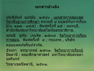 เอกสารอ้างอิง   ประดินันท์  อุปรมัย  .  ๒๕๔๐  .  เอกสารการสอนชุดวิชาพื้นฐานการศึกษา  หน่วยที่ ๔ มนุษย์กับการเรียนรู้ ( น .  ๑๑๗  -  ๑๕๕ ) .  พิมพ์ครั้งที่ ๑๕  :   นนทบุรี ,  สำนักพิมพ์มหาวิทยาลัยสุโขทัยธรรมาธิราช . พรรณี  ชูทัย  เจนจิต  .  ๒๕๓๘  .  จิตวิทยาการเรียนการสอน .  พิมพ์ครั้งที่  ๔  ;   กรุงเทพ  ,  บริษัท คอมแพคท์พริ้นท์จำกัด . อัจฉรา  ธรรมาภรณ์  . ๒๕๓๑ .  จิตวิทยาการเรียนรู้ .  ปัตตานี  :   คณะศึกษาศาสตร์  มหาวิทยาลัยสงขลานครินทร์  วิทยาเขตปัตตานี ,  ๒๕๓๑ .  
