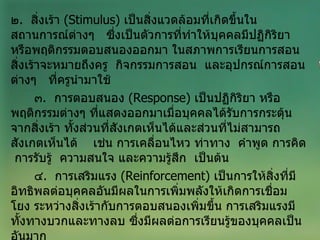 ๒ .  สิ่งเร้า  ( Stimulus )  เป็นสิ่งแวดล้อมที่เกิดขึ้นในสถานการณ์ต่างๆ  ซึ่งเป็นตัวการที่ทำให้บุคคลมีปฏิกิริยา  หรือพฤติกรรมตอบสนองออกมา ในสภาพการเรียนการสอน สิ่งเร้าจะหมายถึงครู  กิจกรรมการสอน  และอุปกรณ์การสอนต่างๆ  ที่ครูนำมาใช้ ๓ .  การตอบสนอง  ( Response )  เป็นปฏิกิริยา หรือพฤติกรรมต่างๆ ที่แสดงออกมาเมื่อบุคคลได้รับการกระตุ้นจากสิ่งเร้า ทั้งส่วนที่สังเกตเห็นได้และส่วนที่ไม่สามารถสังเกตเห็นได้  เช่น การเคลื่อนไหว ท่าทาง  คำพูด การคิด  การรับรู้  ความสนใจ และความรู้สึก  เป็นต้น ๔ .  การเสริมแรง  ( Reinforcement )  เป็นการให้สิ่งที่มีอิทธิพลต่อบุคคลอันมีผลในการเพิ่มพลังให้เกิดการเชื่อมโยง ระหว่างสิ่งเร้ากับการตอบสนองเพิ่มขึ้น การเสริมแรงมีทั้งทางบวกและทางลบ ซึ่งมีผลต่อการเรียนรู้ของบุคคลเป็นอันมาก 