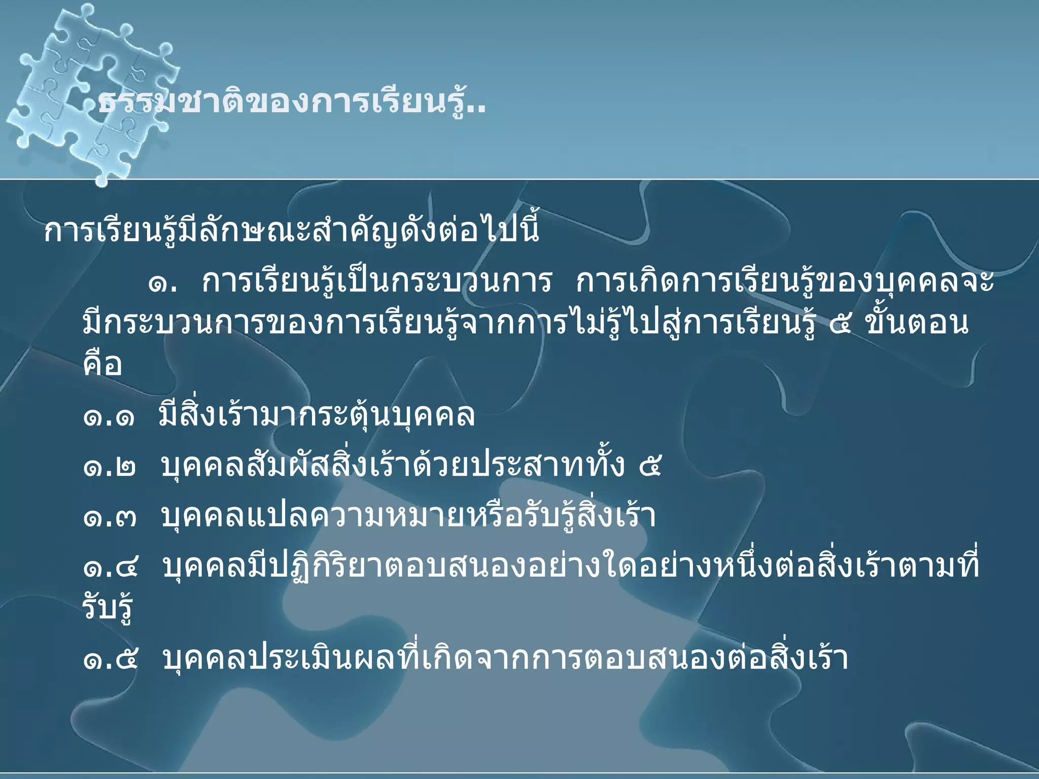 ธรรมชาติของการเรียนรู้ .. การเรียนรู้มีลักษณะสำคัญดังต่อไปนี้ ๑ .  การเรียนรู้เป็นกระบวนการ  การเกิดการเรียนรู้ของบุคคลจะมีกระบวนการของการเรียนรู้จากการไม่รู้ไปสู่การเรียนรู้ ๕ ขั้นตอน คือ ๑ . ๑  มีสิ่งเร้ามากระตุ้นบุคคล ๑ . ๒  บุคคลสัมผัสสิ่งเร้าด้วยประสาททั้ง ๕ ๑ . ๓  บุคคลแปลความหมายหรือรับรู้สิ่งเร้า ๑ . ๔  บุคคลมีปฏิกิริยาตอบสนองอย่างใดอย่างหนึ่งต่อสิ่งเร้าตามที่รับรู้ ๑ . ๕  บุคคลประเมินผลที่เกิดจากการตอบสนองต่อสิ่งเร้า 