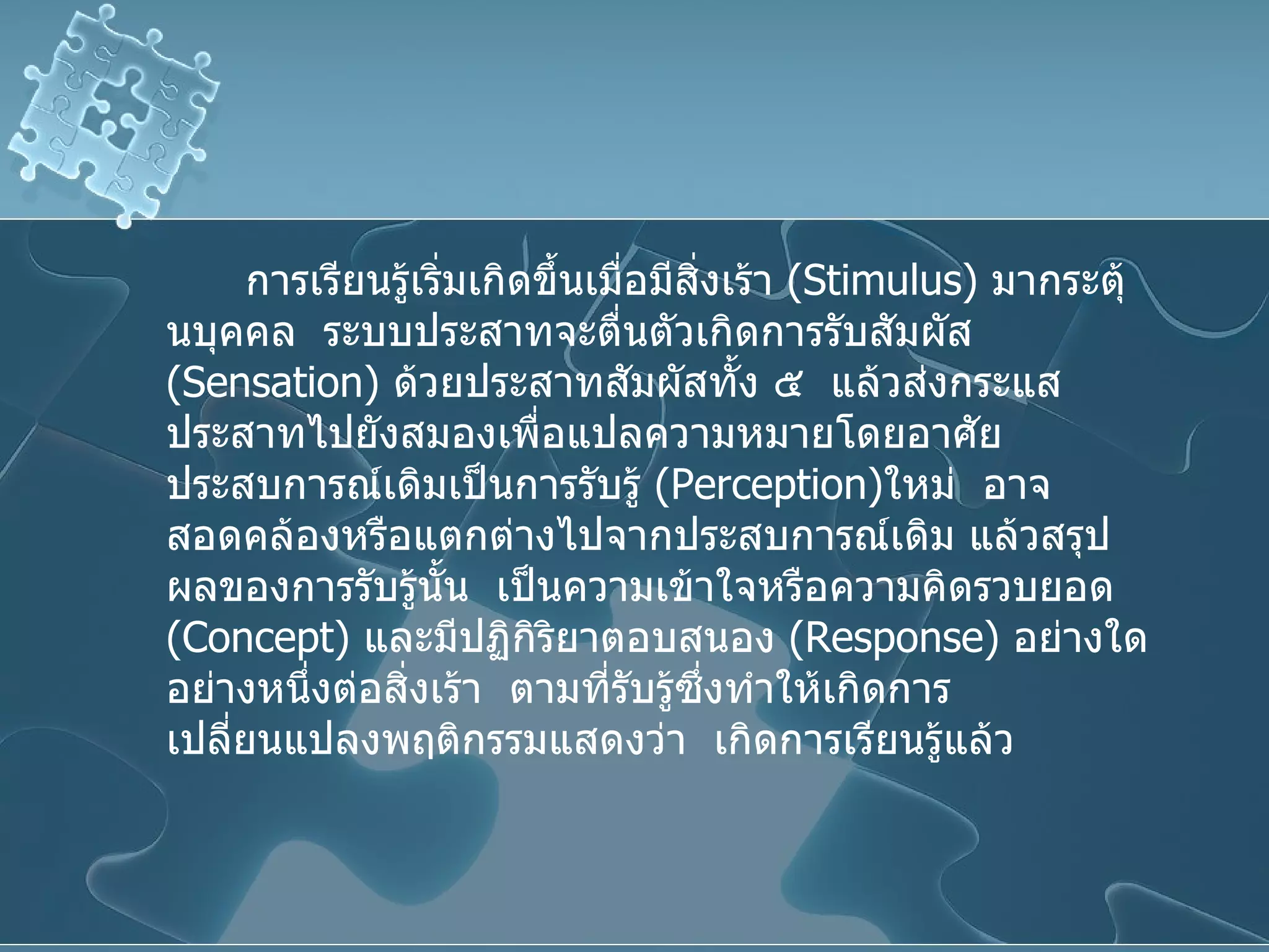 การเรียนรู้เริ่มเกิดขึ้นเมื่อมีสิ่งเร้า  ( Stimulus )  มากระตุ้นบุคคล  ระบบประสาทจะตื่นตัวเกิดการรับสัมผัส  ( Sensation )  ด้วยประสาทสัมผัสทั้ง ๕  แล้วส่งกระแสประสาทไปยังสมองเพื่อแปลความหมายโดยอาศัยประสบการณ์เดิมเป็นการรับรู้  ( Perception ) ใหม่  อาจสอดคล้องหรือแตกต่างไปจากประสบการณ์เดิม แล้วสรุปผลของการรับรู้นั้น  เป็นความเข้าใจหรือความคิดรวบยอด  ( Concept )  และมีปฏิกิริยาตอบสนอง  ( Response )  อย่างใดอย่างหนึ่งต่อสิ่งเร้า  ตามที่รับรู้ซึ่งทำให้เกิดการเปลี่ยนแปลงพฤติกรรมแสดงว่า  เกิดการเรียนรู้แล้ว 