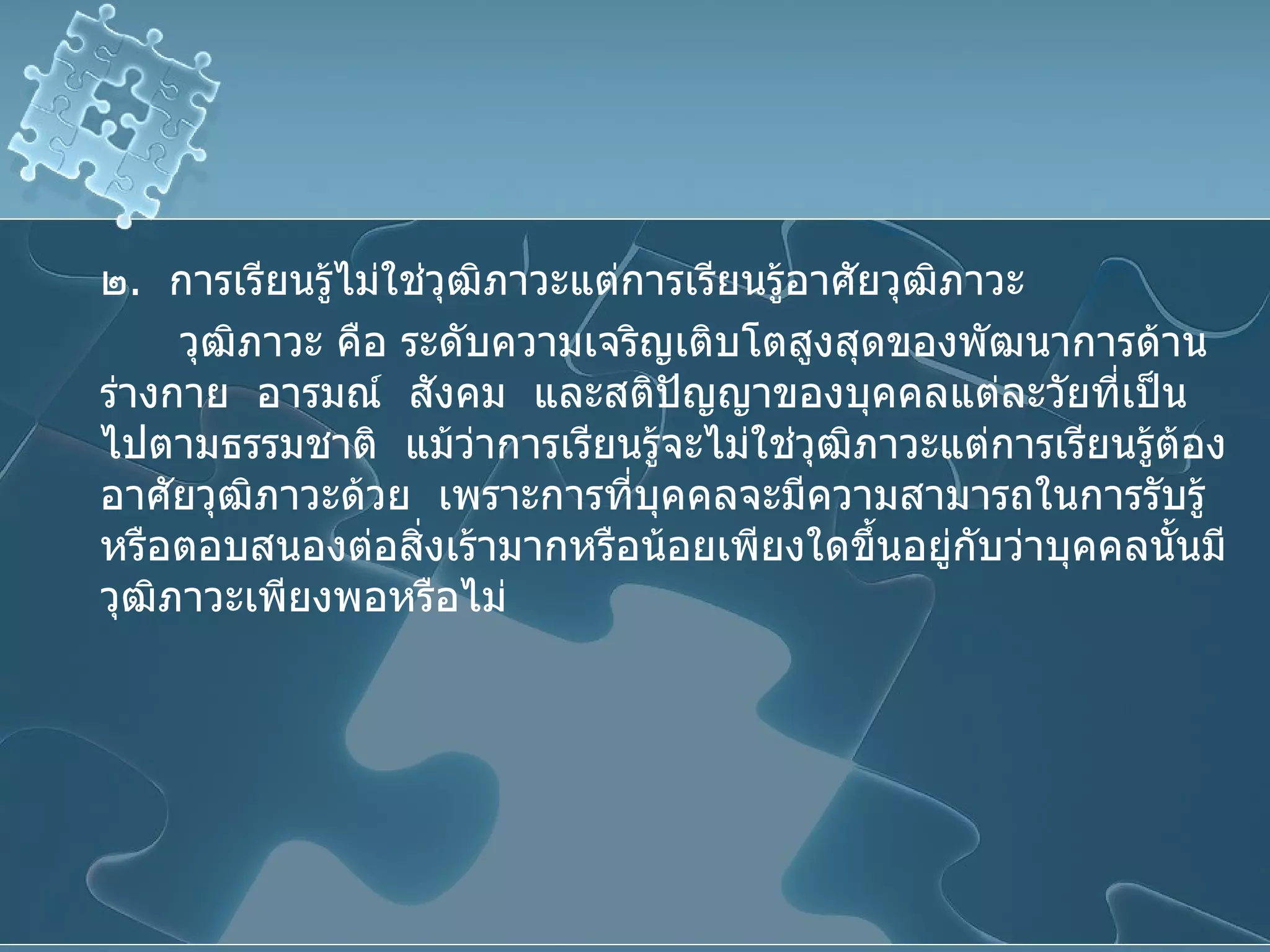 ๒ .  การเรียนรู้ไม่ใช่วุฒิภาวะแต่การเรียนรู้อาศัยวุฒิภาวะ  วุฒิภาวะ คือ ระดับความเจริญเติบโตสูงสุดของพัฒนาการด้านร่างกาย   อารมณ์   สังคม   และสติปัญญาของบุคคลแต่ละวัยที่เป็นไปตามธรรมชาติ   แม้ว่าการเรียนรู้จะไม่ใช่วุฒิภาวะแต่การเรียนรู้ต้องอาศัยวุฒิภาวะด้วย   เพราะการที่บุคคลจะมีความสามารถในการรับรู้หรือตอบสนองต่อสิ่งเร้ามากหรือน้อยเพียงใดขึ้นอยู่กับว่าบุคคลนั้นมีวุฒิภาวะเพียงพอหรือไม่ 