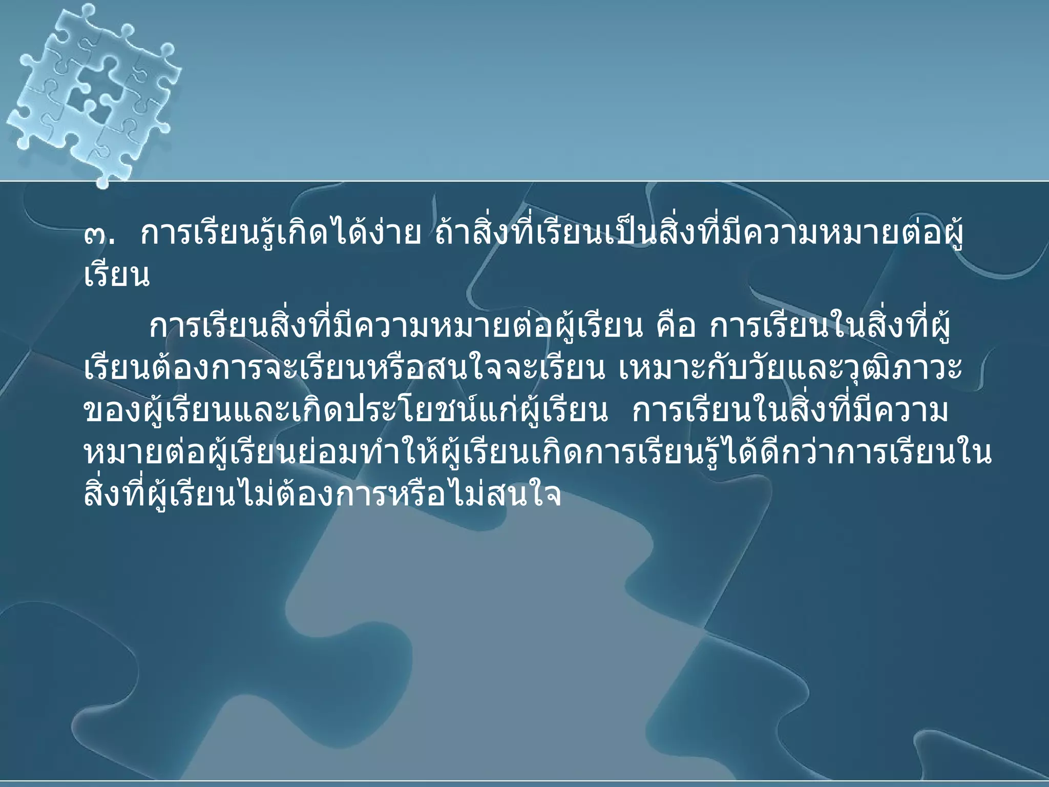 ๓ .  การเรียนรู้เกิดได้ง่าย ถ้าสิ่งที่เรียนเป็นสิ่งที่มีความหมายต่อผู้เรียน การเรียนสิ่งที่มีความหมายต่อผู้เรียน คือ การเรียนในสิ่งที่ผู้เรียนต้องการจะเรียนหรือสนใจจะเรียน เหมาะกับวัยและวุฒิภาวะของผู้เรียนและเกิดประโยชน์แก่ผู้เรียน  การเรียนในสิ่งที่มีความหมายต่อผู้เรียนย่อมทำให้ผู้เรียนเกิดการเรียนรู้ได้ดีกว่าการเรียนในสิ่งที่ผู้เรียนไม่ต้องการหรือไม่สนใจ 