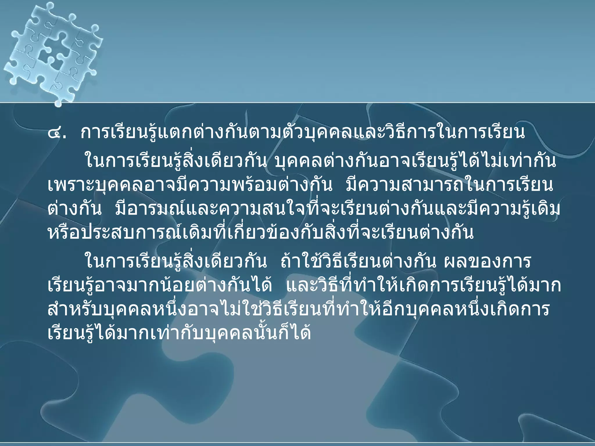 ๔ .  การเรียนรู้แตกต่างกันตามตัวบุคคลและวิธีการในการเรียน  ในการเรียนรู้สิ่งเดียวกัน บุคคลต่างกันอาจเรียนรู้ได้ไม่เท่ากันเพราะบุคคลอาจมีความพร้อมต่างกัน  มีความสามารถในการเรียนต่างกัน  มีอารมณ์และความสนใจที่จะเรียนต่างกันและมีความรู้เดิมหรือประสบการณ์เดิมที่เกี่ยวข้องกับสิ่งที่จะเรียนต่างกัน  ในการเรียนรู้สิ่งเดียวกัน  ถ้าใช้วิธีเรียนต่างกัน ผลของการเรียนรู้อาจมากน้อยต่างกันได้  และวิธีที่ทำให้เกิดการเรียนรู้ได้มากสำหรับบุคคลหนึ่งอาจไม่ใช่วิธีเรียนที่ทำให้อีกบุคคลหนึ่งเกิดการเรียนรู้ได้มากเท่ากับบุคคลนั้นก็ได้ 