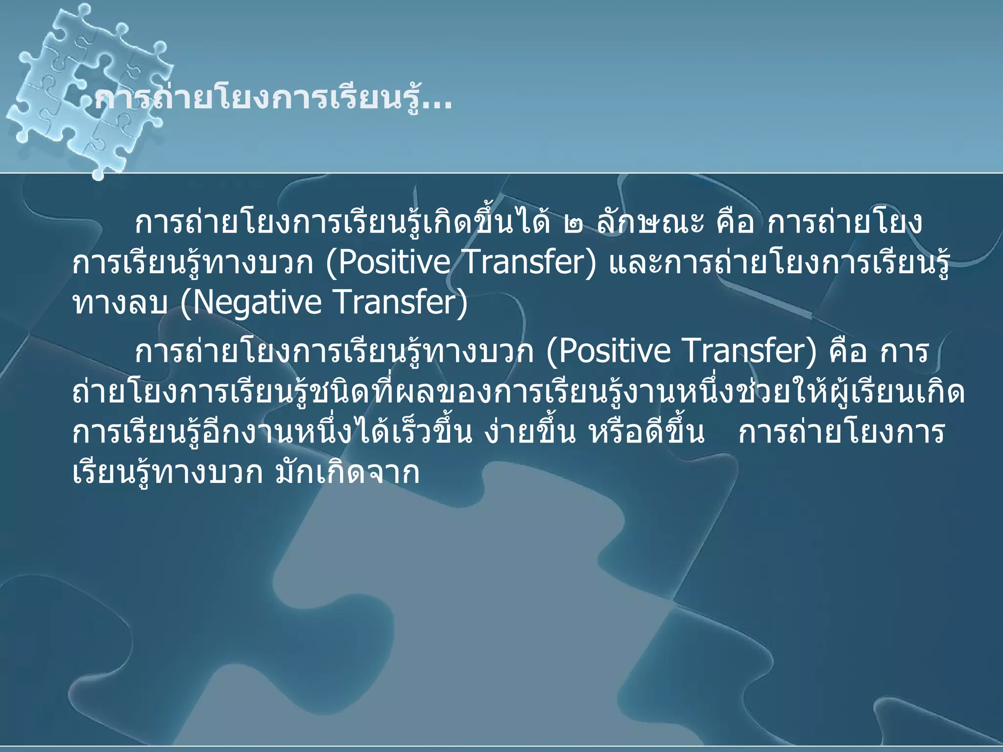 การถ่ายโยงการเรียนรู้ … การถ่ายโยงการเรียนรู้เกิดขึ้นได้ ๒ ลักษณะ คือ การถ่ายโยงการเรียนรู้ทางบวก  ( Positive Transfer )  และการถ่ายโยงการเรียนรู้ทางลบ  ( Negative Transfer )  การถ่ายโยงการเรียนรู้ทางบวก  ( Positive Transfer )  คือ การถ่ายโยงการเรียนรู้ชนิดที่ผลของการเรียนรู้งานหนึ่งช่วยให้ผู้เรียนเกิดการเรียนรู้อีกงานหนึ่งได้เร็วขึ้น ง่ายขึ้น หรือดีขึ้น  การถ่ายโยงการเรียนรู้ทางบวก มักเกิดจาก 