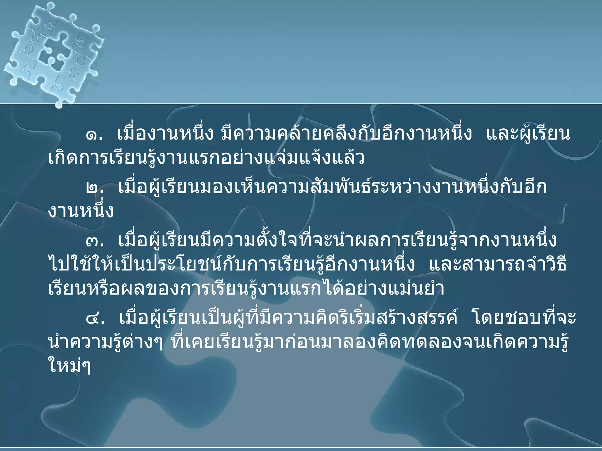 ๑ .  เมื่องานหนึ่ง มีความคล้ายคลึงกับอีกงานหนึ่ง  และผู้เรียนเกิดการเรียนรู้งานแรกอย่างแจ่มแจ้งแล้ว ๒ .  เมื่อผู้เรียนมองเห็นความสัมพันธ์ระหว่างงานหนึ่งกับอีกงานหนึ่ง ๓ .  เมื่อผู้เรียนมีความตั้งใจที่จะนำผลการเรียนรู้จากงานหนึ่งไปใช้ให้เป็นประโยชน์กับการเรียนรู้อีกงานหนึ่ง  และสามารถจำวิธีเรียนหรือผลของการเรียนรู้งานแรกได้อย่างแม่นยำ ๔ .  เมื่อผู้เรียนเป็นผู้ที่มีความคิดริเริ่มสร้างสรรค์  โดยชอบที่จะนำความรู้ต่างๆ ที่เคยเรียนรู้มาก่อนมาลองคิดทดลองจนเกิดความรู้ใหม่ๆ  
