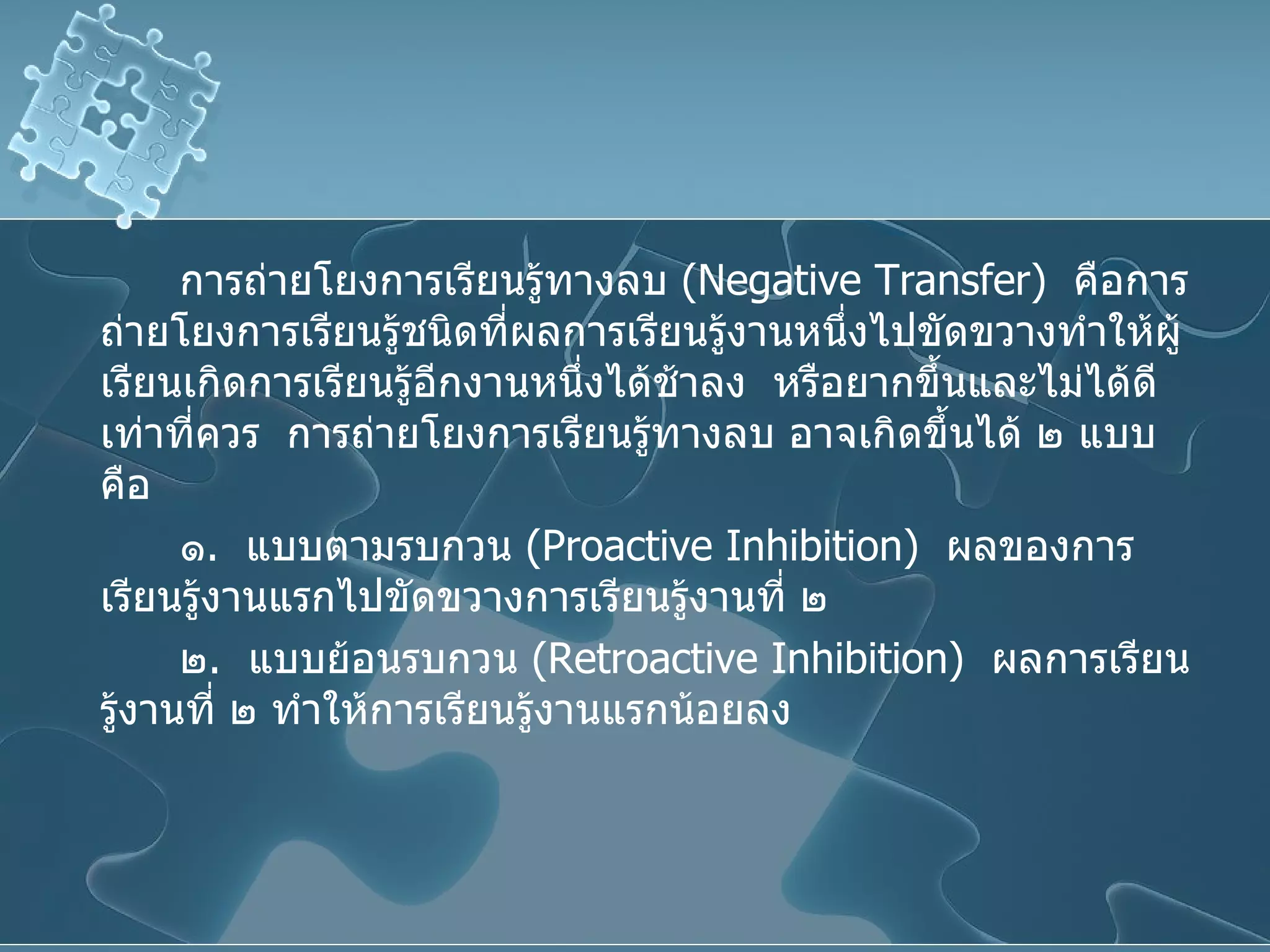 การถ่ายโยงการเรียนรู้ทางลบ  ( Negative Transfer )  คือการถ่ายโยงการเรียนรู้ชนิดที่ผลการเรียนรู้งานหนึ่งไปขัดขวางทำให้ผู้เรียนเกิดการเรียนรู้อีกงานหนึ่งได้ช้าลง  หรือยากขึ้นและไม่ได้ดีเท่าที่ควร  การถ่ายโยงการเรียนรู้ทางลบ อาจเกิดขึ้นได้ ๒ แบบ คือ ๑ .  แบบตามรบกวน  ( Proactive Inhibition )  ผลของการเรียนรู้งานแรกไปขัดขวางการเรียนรู้งานที่ ๒ ๒ .  แบบย้อนรบกวน  ( Retroactive Inhibition )  ผลการเรียนรู้งานที่ ๒ ทำให้การเรียนรู้งานแรกน้อยลง 