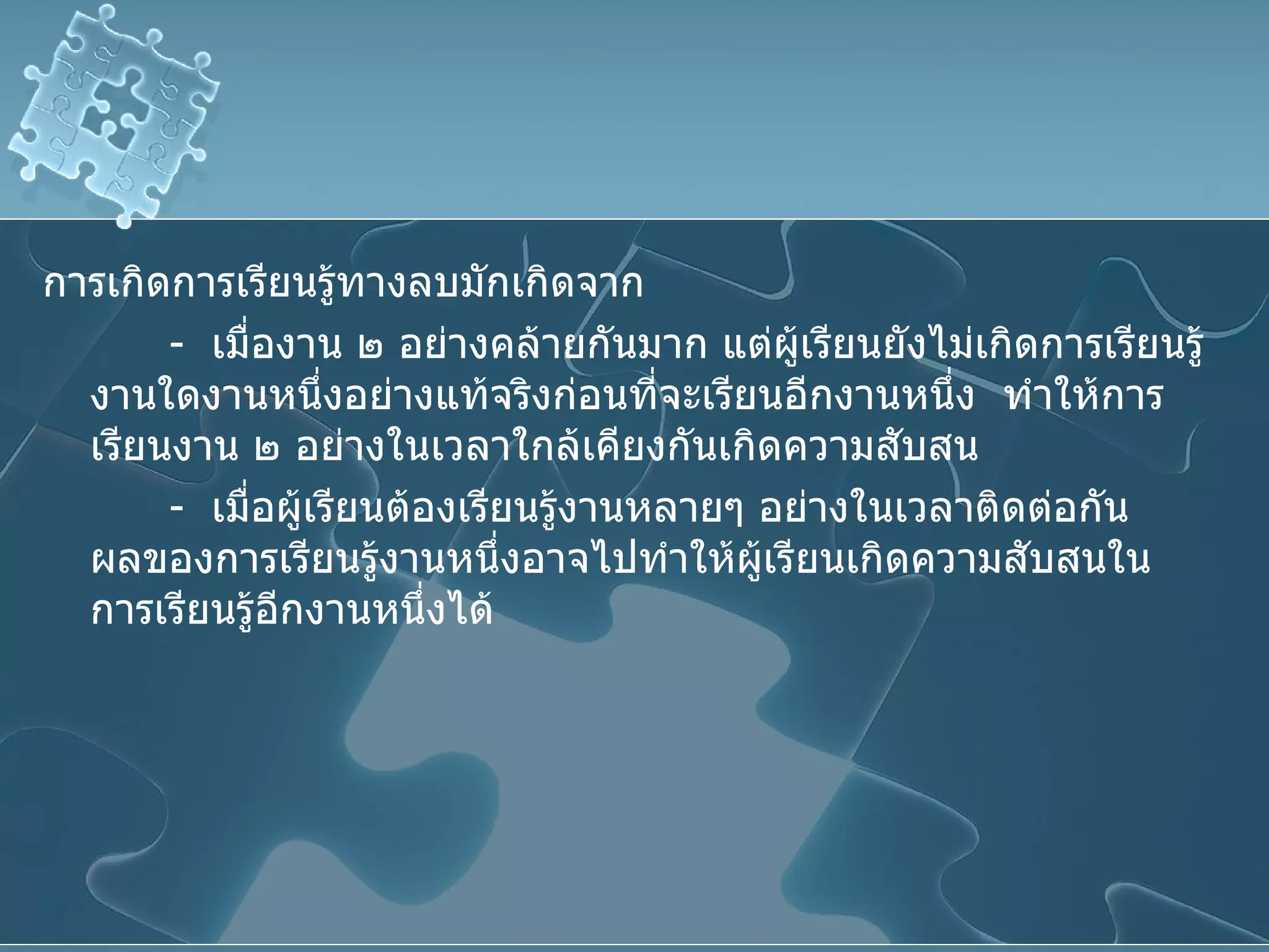 การเกิดการเรียนรู้ทางลบมักเกิดจาก -  เมื่องาน ๒ อย่างคล้ายกันมาก แต่ผู้เรียนยังไม่เกิดการเรียนรู้งานใดงานหนึ่งอย่างแท้จริงก่อนที่จะเรียนอีกงานหนึ่ง  ทำให้การเรียนงาน ๒ อย่างในเวลาใกล้เคียงกันเกิดความสับสน -  เมื่อผู้เรียนต้องเรียนรู้งานหลายๆ อย่างในเวลาติดต่อกัน  ผลของการเรียนรู้งานหนึ่งอาจไปทำให้ผู้เรียนเกิดความสับสนในการเรียนรู้อีกงานหนึ่งได้ 
