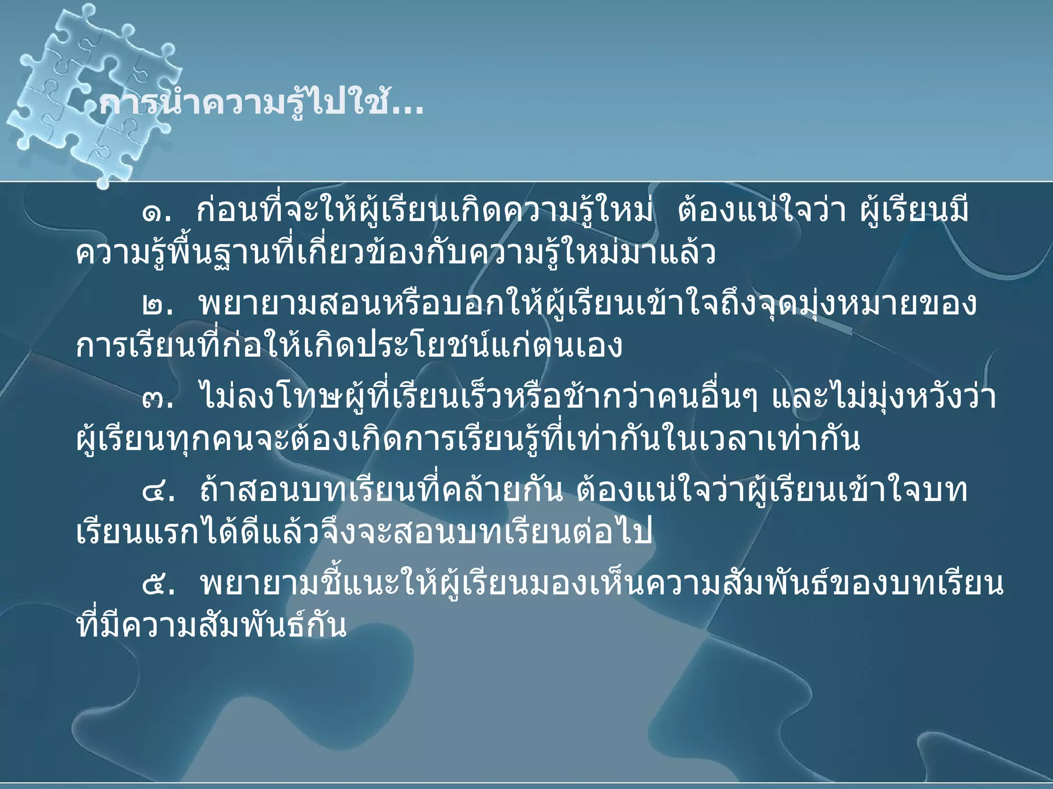 การนำความรู้ไปใช้ … ๑ .  ก่อนที่จะให้ผู้เรียนเกิดความรู้ใหม่  ต้องแน่ใจว่า ผู้เรียนมีความรู้พื้นฐานที่เกี่ยวข้องกับความรู้ใหม่มาแล้ว ๒ .  พยายามสอนหรือบอกให้ผู้เรียนเข้าใจถึงจุดมุ่งหมายของการเรียนที่ก่อให้เกิดประโยชน์แก่ตนเอง ๓ .  ไม่ลงโทษผู้ที่เรียนเร็วหรือช้ากว่าคนอื่นๆ และไม่มุ่งหวังว่าผู้เรียนทุกคนจะต้องเกิดการเรียนรู้ที่เท่ากันในเวลาเท่ากัน ๔ .  ถ้าสอนบทเรียนที่คล้ายกัน ต้องแน่ใจว่าผู้เรียนเข้าใจบทเรียนแรกได้ดีแล้วจึงจะสอนบทเรียนต่อไป ๕ .  พยายามชี้แนะให้ผู้เรียนมองเห็นความสัมพันธ์ของบทเรียนที่มีความสัมพันธ์กัน 