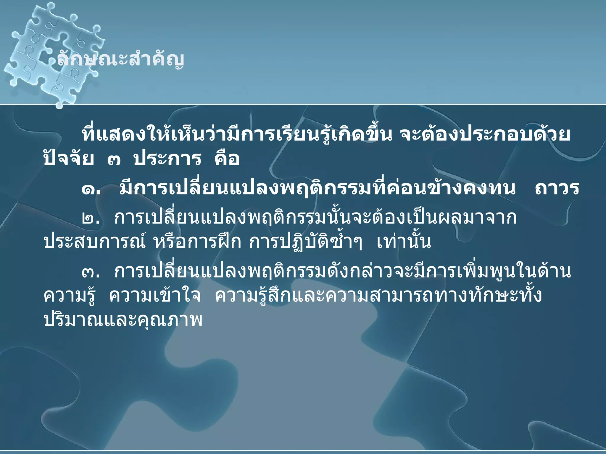 ลักษณะสำคัญ  ที่แสดงให้เห็นว่ามีการเรียนรู้เกิดขึ้น จะต้องประกอบด้วยปัจจัย   ๓   ประการ   คือ ๑ .  มีการเปลี่ยนแปลงพฤติกรรมที่ค่อนข้างคงทน   ถาวร ๒ .  การเปลี่ยนแปลงพฤติกรรมนั้นจะต้องเป็นผลมาจากประสบการณ์ หรือการฝึก การปฏิบัติซ้ำๆ  เท่านั้น ๓ .  การเปลี่ยนแปลงพฤติกรรมดังกล่าวจะมีการเพิ่มพูนในด้านความรู้  ความเข้าใจ  ความรู้สึกและความสามารถทางทักษะทั้งปริมาณและคุณภาพ 