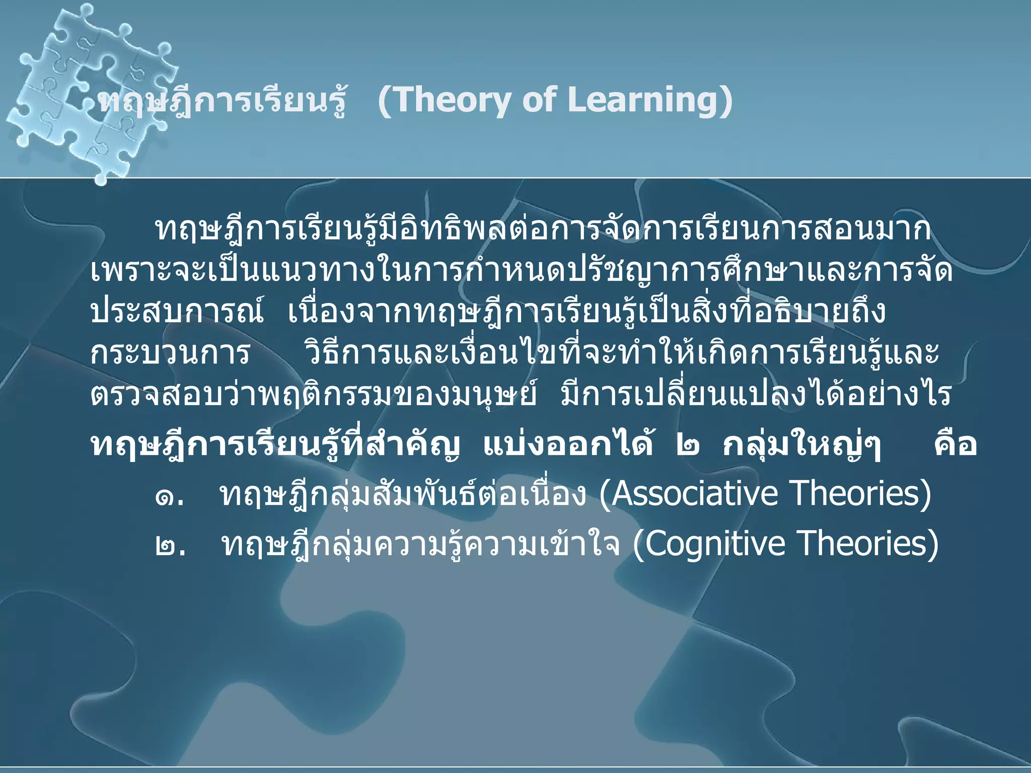 ทฤษฎีการเรียนรู้  ( Theory of Learning ) ทฤษฎีการเรียนรู้มีอิทธิพลต่อการจัดการเรียนการสอนมาก  เพราะจะเป็นแนวทางในการกำหนดปรัชญาการศึกษาและการจัดประสบการณ์  เนื่องจากทฤษฎีการเรียนรู้เป็นสิ่งที่อธิบายถึงกระบวนการ  วิธีการและเงื่อนไขที่จะทำให้เกิดการเรียนรู้และตรวจสอบว่าพฤติกรรมของมนุษย์  มีการเปลี่ยนแปลงได้อย่างไร ทฤษฎีการเรียนรู้ที่สำคัญ   แบ่งออกได้   ๒   กลุ่มใหญ่ๆ   คือ ๑ .  ทฤษฎีกลุ่มสัมพันธ์ต่อเนื่อง  ( Associative Theories) ๒ .  ทฤษฎีกลุ่มความรู้ความเข้าใจ  ( Cognitive Theories ) 