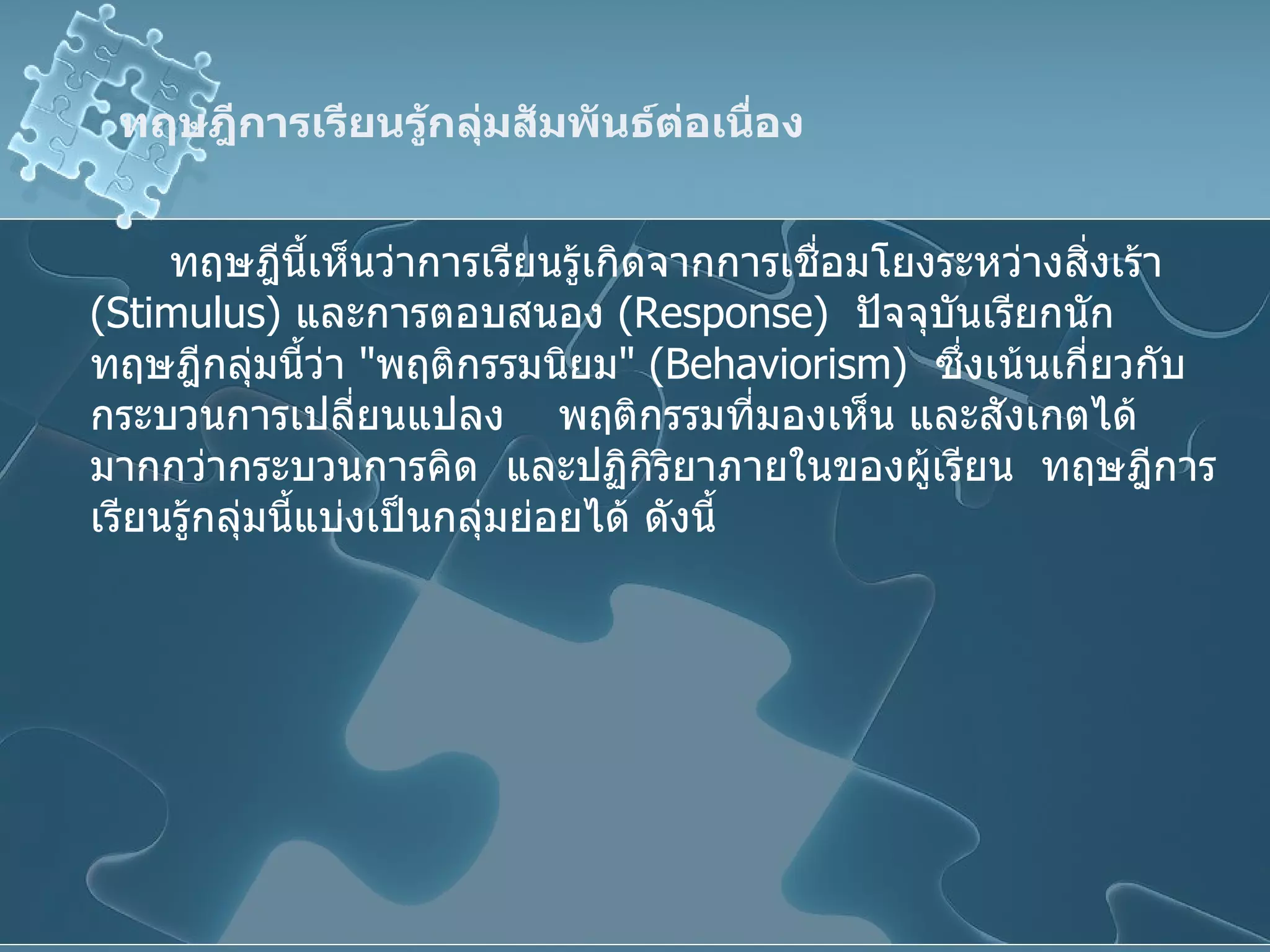 ทฤษฎีการเรียนรู้กลุ่มสัมพันธ์ต่อเนื่อง ทฤษฎีนี้เห็นว่าการเรียนรู้เกิดจากการเชื่อมโยงระหว่างสิ่งเร้า  ( Stimulus )  และการตอบสนอง  ( Response )  ปัจจุบันเรียกนักทฤษฎีกลุ่มนี้ว่า  " พฤติกรรมนิยม " ( Behaviorism )  ซึ่งเน้นเกี่ยวกับกระบวนการเปลี่ยนแปลง  พฤติกรรมที่มองเห็น และสังเกตได้มากกว่ากระบวนการคิด   และปฏิกิริยาภายในของผู้เรียน  ทฤษฎีการเรียนรู้กลุ่มนี้แบ่งเป็นกลุ่มย่อยได้ ดังนี้ 