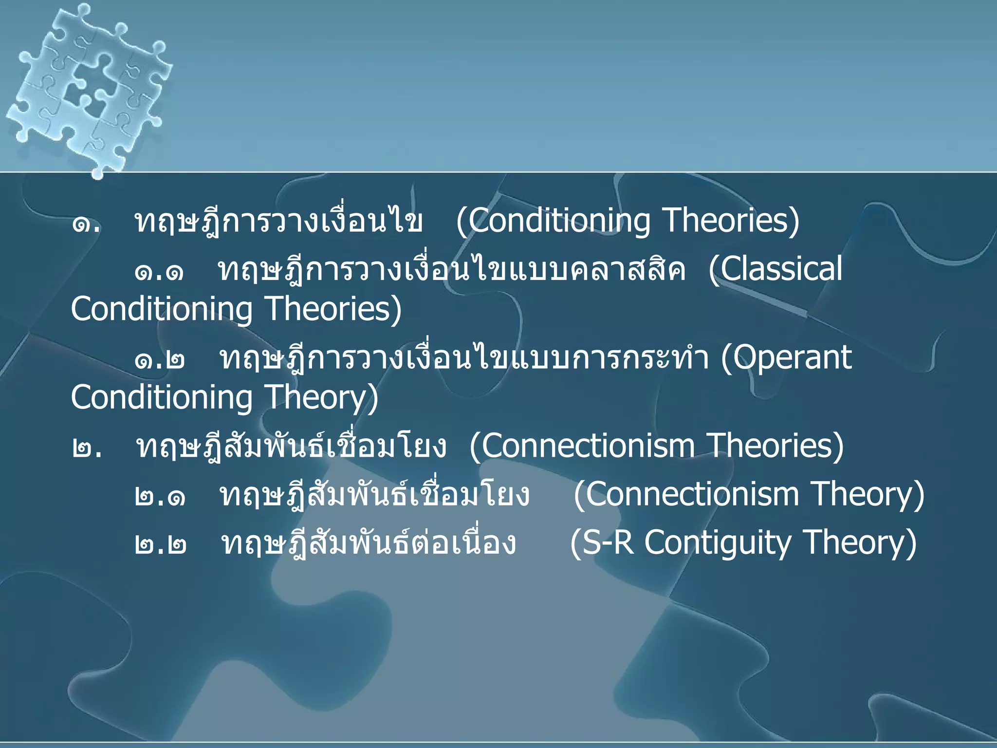 ๑ .  ทฤษฎีการวางเงื่อนไข  ( Conditioning Theories ) ๑ . ๑  ทฤษฎีการวางเงื่อนไขแบบคลาสสิค  ( Classical Conditioning Theories )  ๑ . ๒  ทฤษฎีการวางเงื่อนไขแบบการกระทำ  ( Operant Conditioning Theory ) ๒ .  ทฤษฎีสัมพันธ์เชื่อมโยง  ( Connectionism Theories ) ๒ . ๑  ทฤษฎีสัมพันธ์เชื่อมโยง  ( Connectionism Theory )  ๒ . ๒  ทฤษฎีสัมพันธ์ต่อเนื่อง  ( S-R Contiguity Theory )   