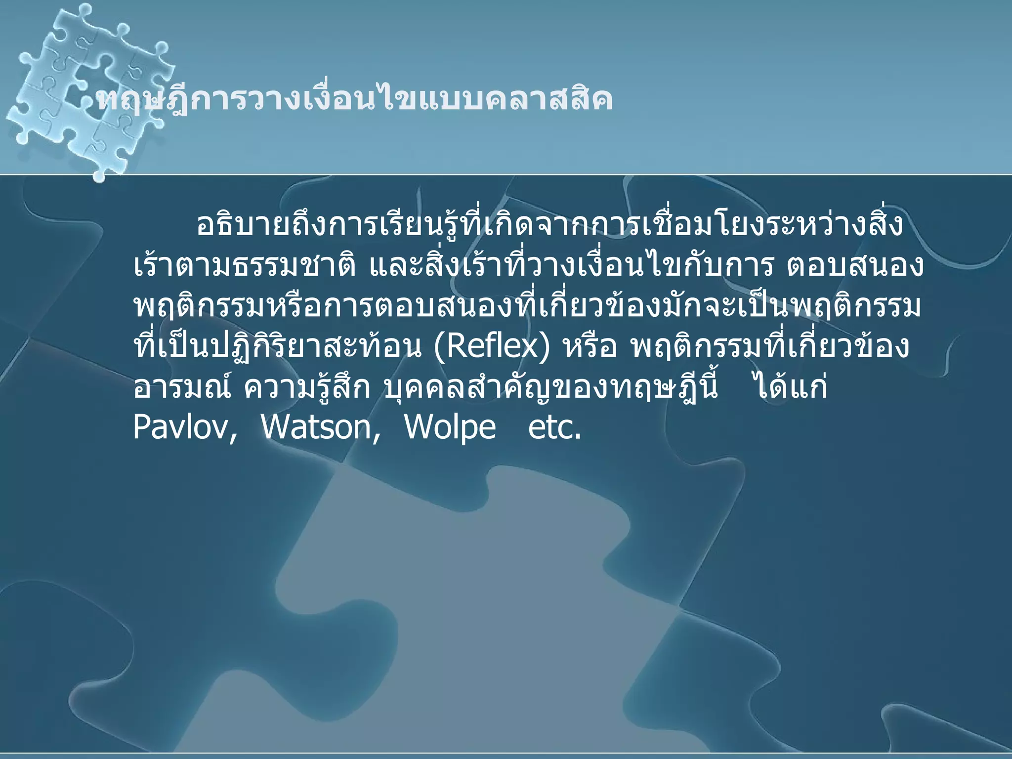 ทฤษฎีการวางเงื่อนไขแบบคลาสสิค อธิบายถึงการเรียนรู้ที่เกิดจากการเชื่อมโยงระหว่างสิ่งเร้าตามธรรมชาติ และสิ่งเร้าที่วางเงื่อนไขกับการ ตอบสนอง พฤติกรรมหรือการตอบสนองที่เกี่ยวข้องมักจะเป็นพฤติกรรมที่เป็นปฏิกิริยาสะท้อน  ( Reflex )  หรือ พฤติกรรมที่เกี่ยวข้องอารมณ์ ความรู้สึก บุคคลสำคัญของทฤษฎีนี้  ได้แก่  Pavlov,  Watson,  Wolpe  etc. 