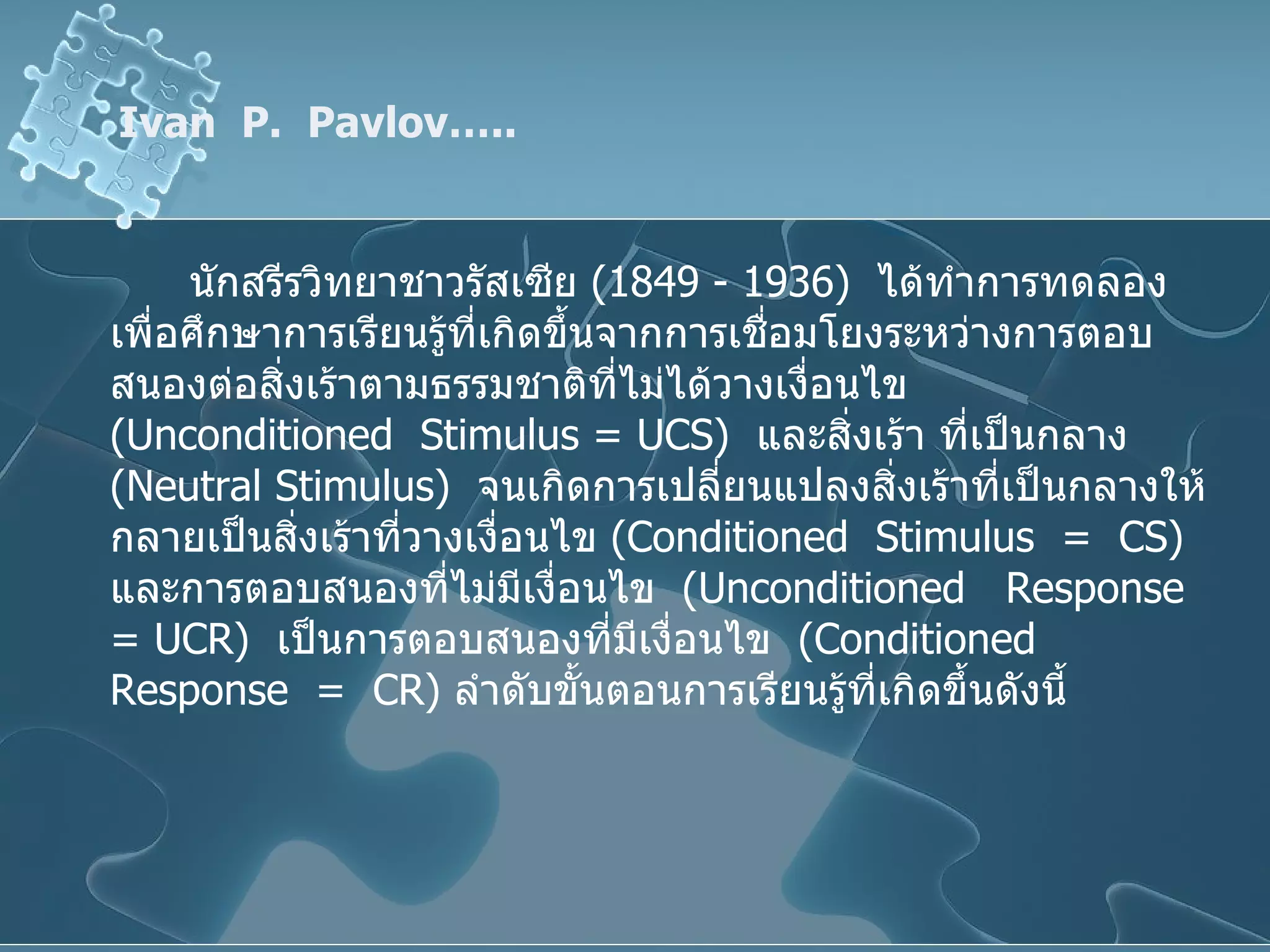 Ivan  P.  Pavlov….. นักสรีรวิทยาชาวรัสเซีย  (1849 - 1936)  ได้ทำการทดลองเพื่อศึกษาการเรียนรู้ที่เกิดขึ้นจากการเชื่อมโยงระหว่างการตอบสนองต่อสิ่งเร้าตามธรรมชาติที่ไม่ได้วางเงื่อนไข  ( Unconditioned  Stimulus =   UCS )  และสิ่งเร้า ที่เป็นกลาง  ( Neutral Stimulus )   จนเกิดการเปลี่ยนแปลงสิ่งเร้าที่เป็นกลางให้กลายเป็นสิ่งเร้าที่วางเงื่อนไข  ( Conditioned  Stimulus  =  CS )   และการตอบสนองที่ไม่มีเงื่อนไข  ( Unconditioned  Response  = UCR )  เป็นการตอบสนองที่มีเงื่อนไข  ( Conditioned  Response  =  CR )  ลำดับขั้นตอนการเรียนรู้ที่เกิดขึ้นดังนี้ 