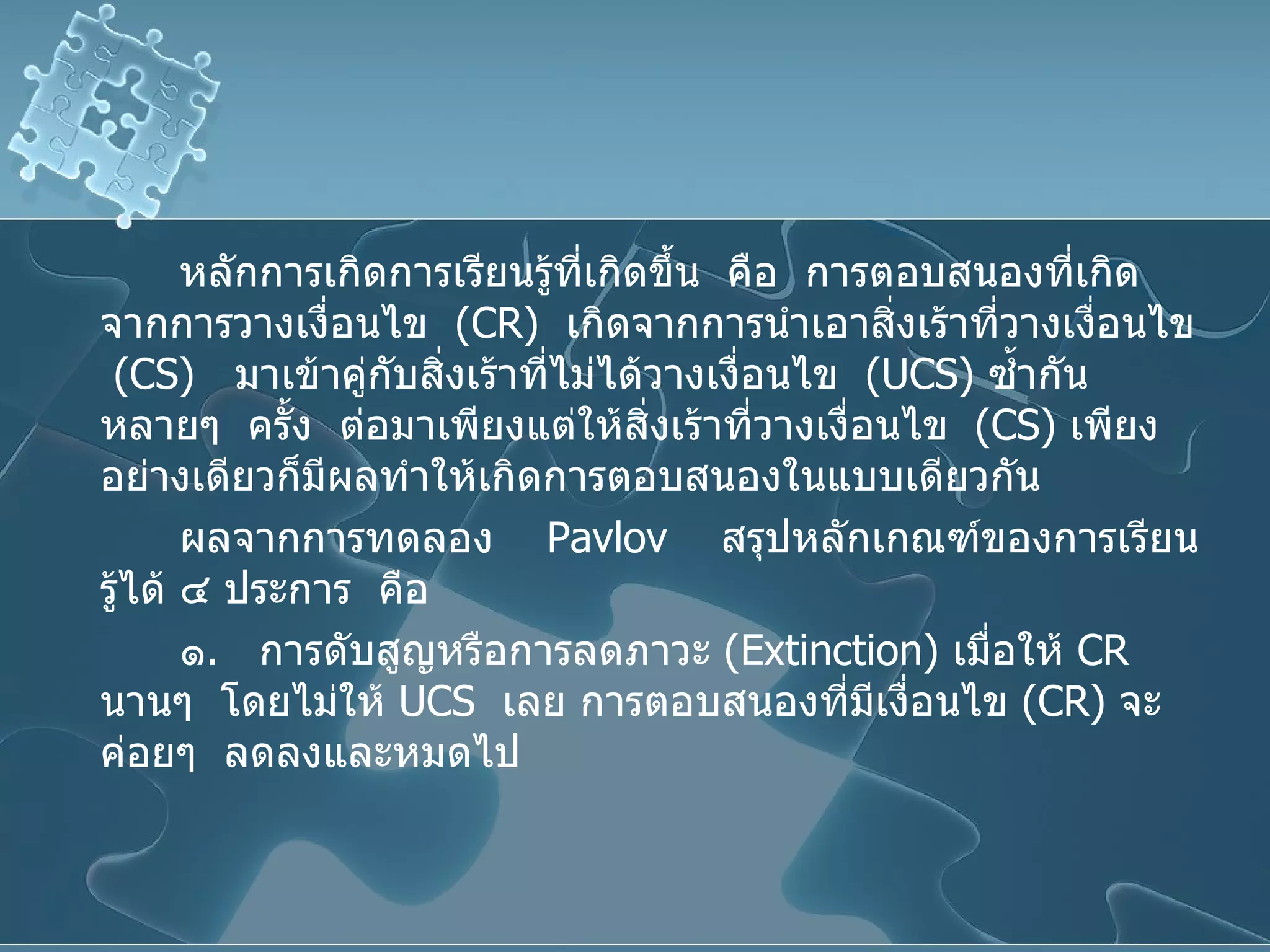 หลักการเกิดการเรียนรู้ที่เกิดขึ้น  คือ  การตอบสนองที่เกิดจากการวางเงื่อนไข  ( CR )  เกิดจากการนำเอาสิ่งเร้าที่วางเงื่อนไข  ( CS )  มาเข้าคู่กับสิ่งเร้าที่ไม่ได้วางเงื่อนไข  ( UCS )  ซ้ำกันหลายๆ  ครั้ง  ต่อมาเพียงแต่ให้สิ่งเร้าที่วางเงื่อนไข  ( CS )  เพียงอย่างเดียวก็มีผลทำให้เกิดการตอบสนองในแบบเดียวกัน ผลจากการทดลอง   Pavlov   สรุปหลักเกณฑ์ของการเรียนรู้ได้ ๔ ประการ  คือ ๑ .  การดับสูญหรือการลดภาวะ  ( Extinction )  เมื่อให้  CR   นานๆ  โดยไม่ให้  UCS  เลย การตอบสนองที่มีเงื่อนไข  ( CR )  จะค่อยๆ  ลดลงและหมดไป 