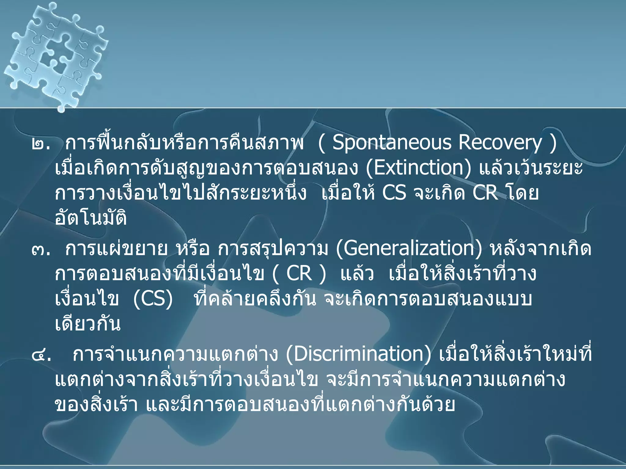 ๒ .  การฟื้นกลับหรือการคืนสภาพ  (  Spontaneous   Recovery  )  เมื่อเกิดการดับสูญของการตอบสนอง  ( Extinction )  แล้วเว้นระยะการวางเงื่อนไขไปสักระยะหนึ่ง  เมื่อให้  CS   จะเกิด  CR   โดยอัตโนมัติ ๓ .  การแผ่ขยาย หรือ การสรุปความ  ( Generalization )  หลังจากเกิดการตอบสนองที่มีเงื่อนไข  (  CR  )  แล้ว   เมื่อให้สิ่งเร้าที่วางเงื่อนไข  ( CS )  ที่คล้ายคลึงกัน จะเกิดการตอบสนองแบบเดียวกัน ๔ .  การจำแนกความแตกต่าง  ( Discrimination )  เมื่อให้สิ่งเร้าใหม่ที่แตกต่างจากสิ่งเร้าที่วางเงื่อนไข จะมีการจำแนกความแตกต่างของสิ่งเร้า และมีการตอบสนองที่แตกต่างกันด้วย 