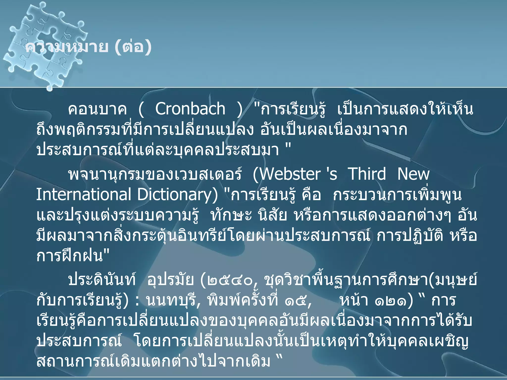 ความหมาย  ( ต่อ ) คอนบาค  (  Cronbach  )  " การเรียนรู้  เป็นการแสดงให้เห็นถึงพฤติกรรมที่มีการเปลี่ยนแปลง อันเป็นผลเนื่องมาจากประสบการณ์ที่แต่ละบุคคลประสบมา  " พจนานุกรมของเวบสเตอร์  ( Webster 's  Third  New International Dictionary ) " การเรียนรู้ คือ  กระบวนการเพิ่มพูนและปรุงแต่งระบบความรู้  ทักษะ นิสัย หรือการแสดงออกต่างๆ อันมีผลมาจากสิ่งกระตุ้นอินทรีย์โดยผ่านประสบการณ์ การปฏิบัติ หรือการฝึกฝน " ประดินันท์   อุปรมัย   ( ๒๕๔๐ ,  ชุดวิชาพื้นฐานการศึกษา ( มนุษย์กับการเรียนรู้ ) :  นนทบุรี ,  พิมพ์ครั้งที่ ๑๕ ,  หน้า ๑๒๑ ) “  การเรียนรู้คือการเปลี่ยนแปลงของบุคคลอันมีผลเนื่องมาจากการได้รับประสบการณ์   โดยการเปลี่ยนแปลงนั้นเป็นเหตุทำให้บุคคลเผชิญสถานการณ์เดิมแตกต่างไปจากเดิม  “   